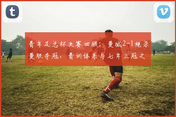 青年足总杯决赛回顾：曼城2-1绝杀曼联夺冠，青训体系与七年三冠之路解析