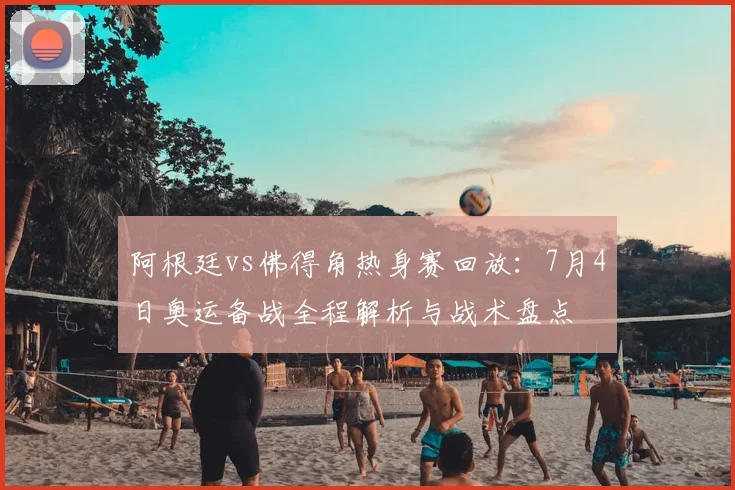 阿根廷vs佛得角热身赛回放：7月4日奥运备战全程解析与战术盘点