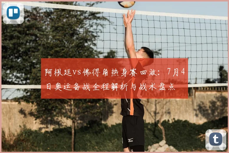 阿根廷vs佛得角热身赛回放:7月4日奥运备战全程解析与战术盘点
