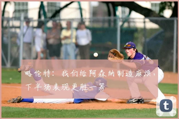 略伦特：我们给阿森纳制造麻烦，下半场表现更胜一筹
