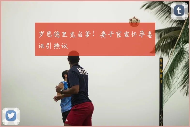 岁恩德里克当爹！妻子官宣怀孕喜讯引热议