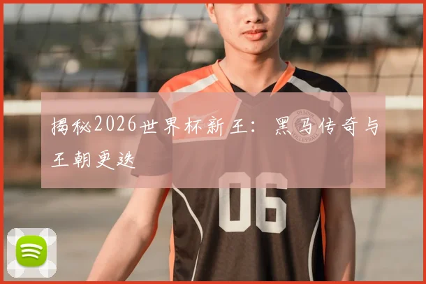 揭秘2026世界杯新王:黑马传奇与王朝更迭