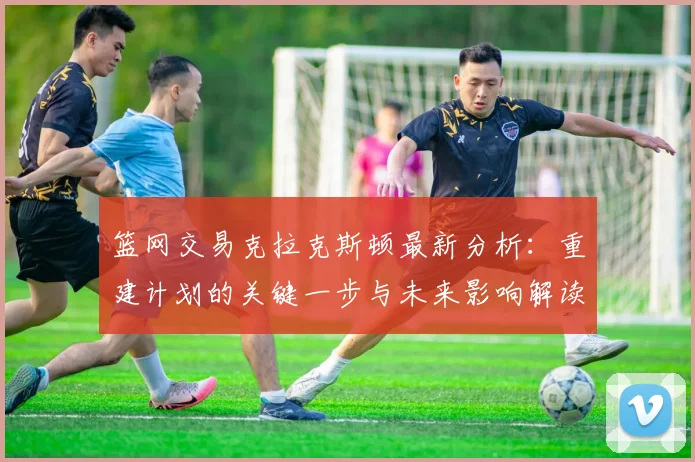 篮网交易克拉克斯顿最新分析：重建计划的关键一步与未来影响解读