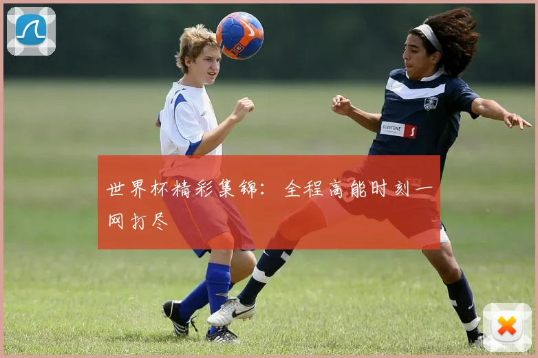 世界杯精彩集锦：全程高能时刻一网打尽