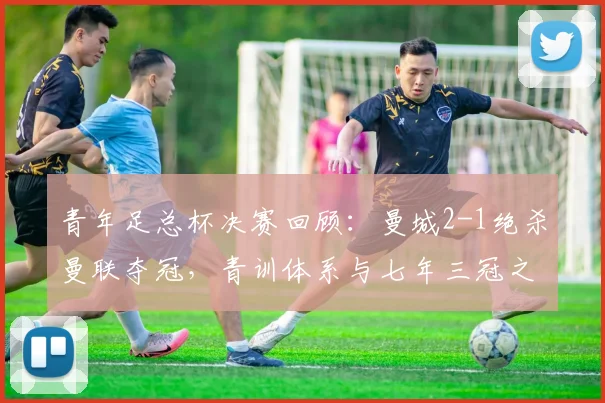 青年足总杯决赛回顾：曼城2-1绝杀曼联夺冠，青训体系与七年三冠之路解析