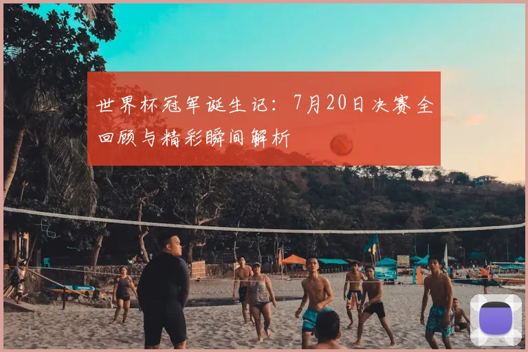 世界杯冠军诞生记:7月20日决赛全回顾与精彩瞬间解析